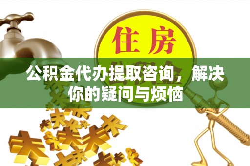 邻水公积金代办提取咨询，解决你的疑问与烦恼