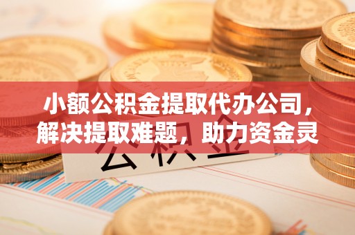 邻水小额公积金提取代办公司，解决提取难题，助力资金灵活使用