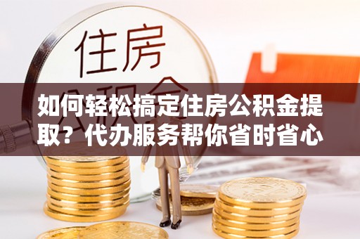 邻水如何轻松搞定住房公积金提取？代办服务帮你省时省心