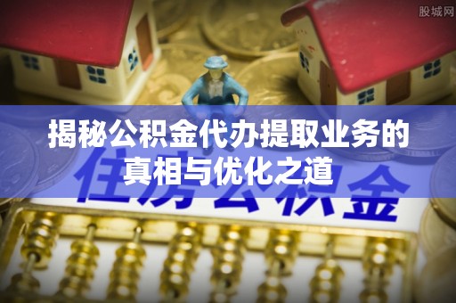 邻水揭秘公积金代办提取业务的真相与优化之道