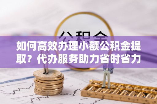 邻水如何高效办理小额公积金提取？代办服务助力省时省力