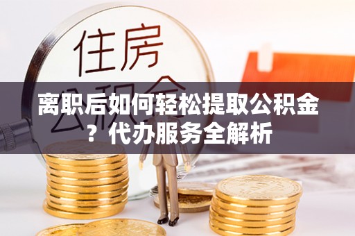 邻水离职后如何轻松提取公积金？代办服务全解析