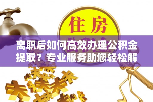 邻水离职后如何高效办理公积金提取？专业服务助您轻松解决