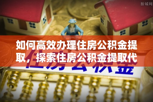 邻水如何高效办理住房公积金提取，探索住房公积金提取代办服务的优劣与选择