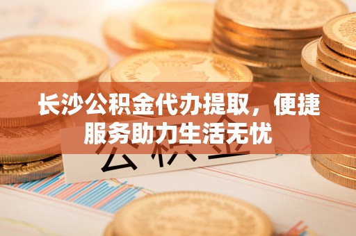邻水长沙公积金代办提取，便捷服务助力生活无忧
