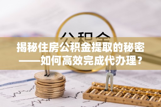 邻水揭秘住房公积金提取的秘密——如何高效完成代办理？