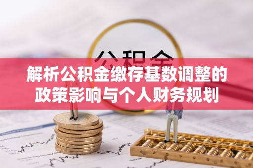 邻水解析公积金缴存基数调整的政策影响与个人财务规划