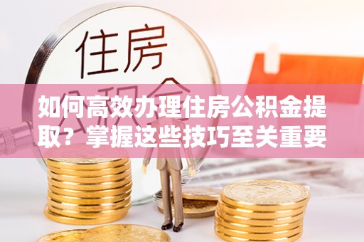 邻水如何高效办理住房公积金提取？掌握这些技巧至关重要