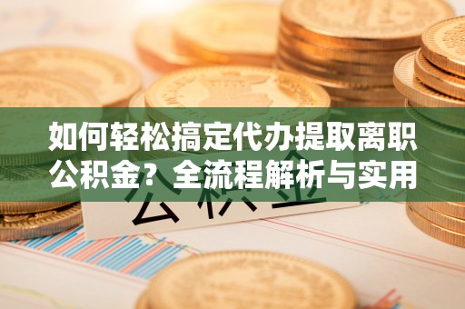 邻水如何轻松搞定代办提取离职公积金？全流程解析与实用攻略