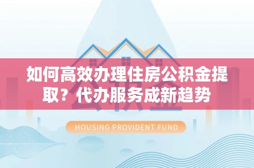 邻水如何高效办理住房公积金提取？代办服务成新趋势