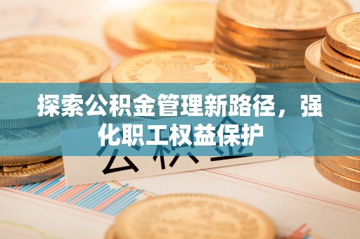 邻水探索公积金管理新路径，强化职工权益保护