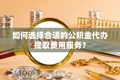 邻水如何选择合适的公积金代办提取费用服务？