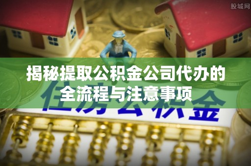 邻水揭秘提取公积金公司代办的全流程与注意事项