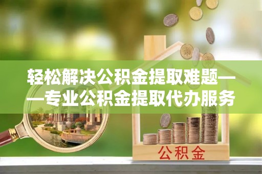 邻水轻松解决公积金提取难题——专业公积金提取代办服务详解