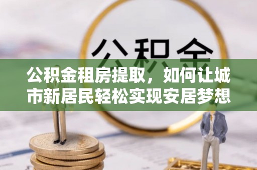 邻水公积金租房提取，如何让城市新居民轻松实现安居梦想