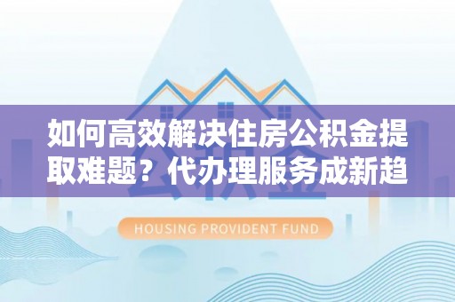 邻水如何高效解决住房公积金提取难题？代办理服务成新趋势