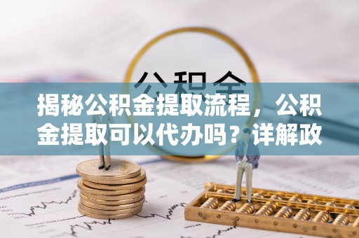 邻水揭秘公积金提取流程，公积金提取可以代办吗？详解政策与实操技巧