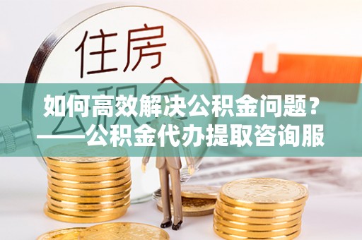 邻水如何高效解决公积金问题？——公积金代办提取咨询服务指南