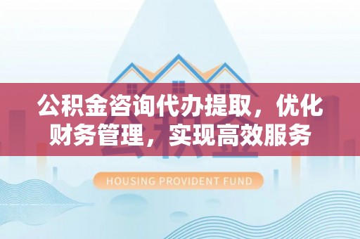邻水公积金咨询代办提取，优化财务管理，实现高效服务