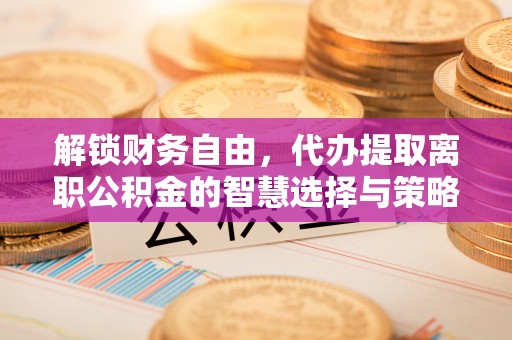 邻水解锁财务自由，代办提取离职公积金的智慧选择与策略