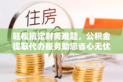 邻水轻松搞定财务难题，公积金提取代办服务助您省心无忧