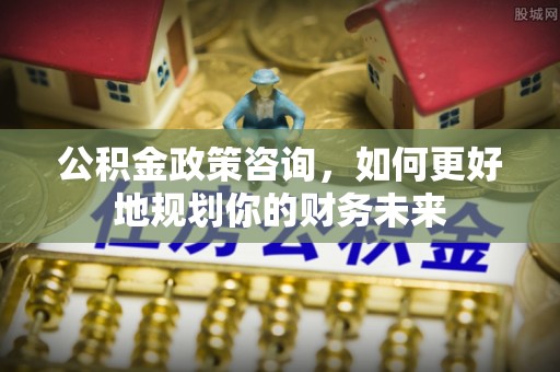 邻水公积金政策咨询，如何更好地规划你的财务未来