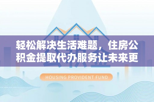 邻水轻松解决生活难题，住房公积金提取代办服务让未来更安心