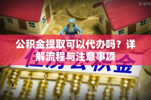 邻水公积金提取可以代办吗？详解流程与注意事项