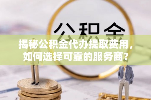 邻水揭秘公积金代办提取费用，如何选择可靠的服务商？
