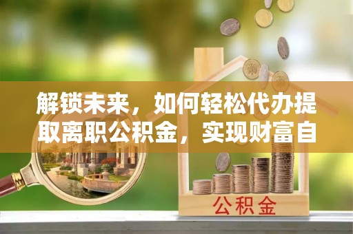 邻水解锁未来，如何轻松代办提取离职公积金，实现财富自由的第一步