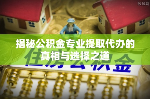 邻水揭秘公积金专业提取代办的真相与选择之道