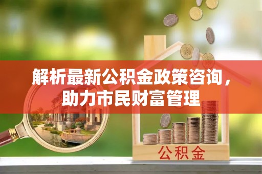 邻水解析最新公积金政策咨询，助力市民财富管理