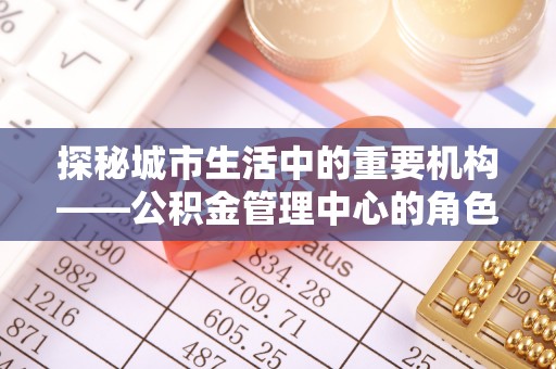 邻水探秘城市生活中的重要机构——公积金管理中心的角色与意义