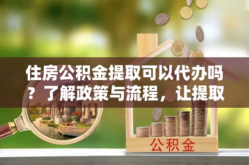 邻水住房公积金提取可以代办吗？了解政策与流程，让提取更便捷