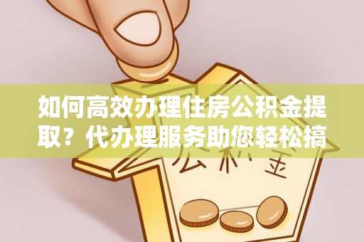 邻水如何高效办理住房公积金提取？代办理服务助您轻松搞定