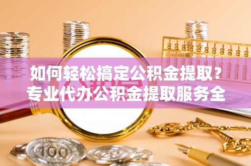 邻水如何轻松搞定公积金提取？专业代办公积金提取服务全解析