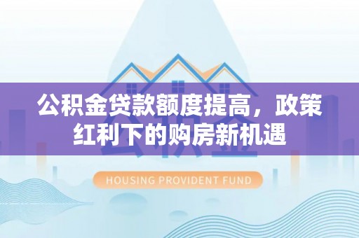邻水公积金贷款额度提高，政策红利下的购房新机遇