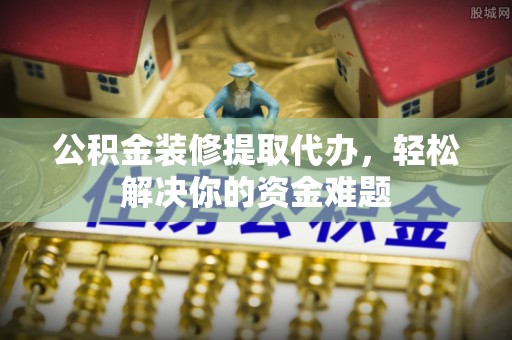 邻水公积金装修提取代办，轻松解决你的资金难题