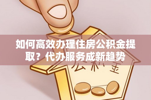 邻水如何高效办理住房公积金提取？代办服务成新趋势