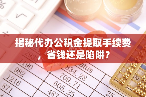 邻水揭秘代办公积金提取手续费，省钱还是陷阱？