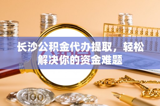 邻水长沙公积金代办提取，轻松解决你的资金难题