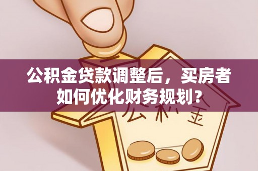邻水公积金贷款调整后，买房者如何优化财务规划？