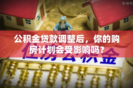 邻水公积金贷款调整后，你的购房计划会受影响吗？
