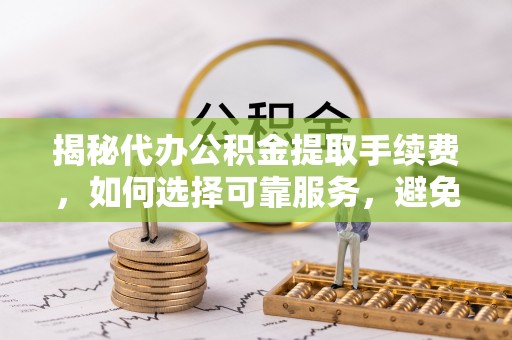 邻水揭秘代办公积金提取手续费，如何选择可靠服务，避免隐形陷阱