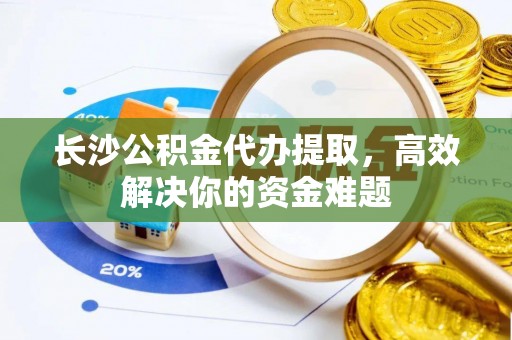 邻水长沙公积金代办提取，高效解决你的资金难题
