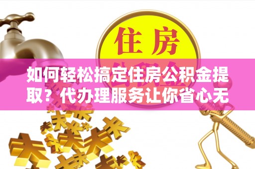 邻水如何轻松搞定住房公积金提取？代办理服务让你省心无忧
