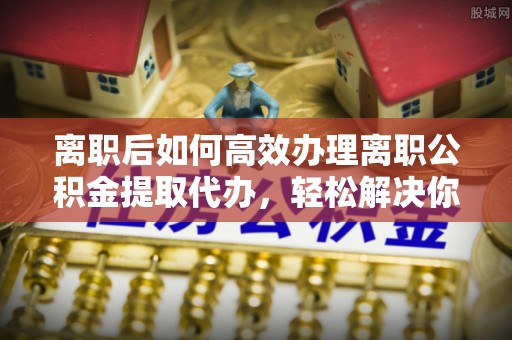 邻水离职后如何高效办理离职公积金提取代办，轻松解决你的后顾之忧