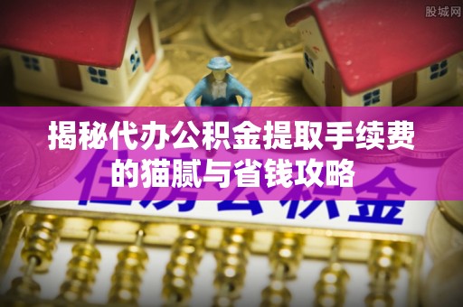 邻水揭秘代办公积金提取手续费的猫腻与省钱攻略