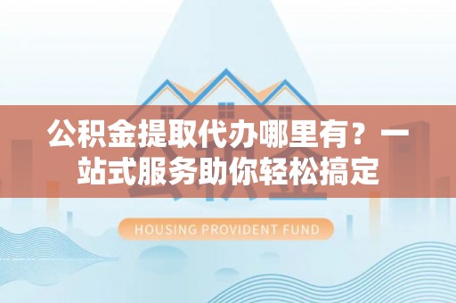 邻水公积金提取代办哪里有？一站式服务助你轻松搞定