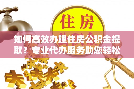 邻水如何高效办理住房公积金提取？专业代办服务助您轻松搞定